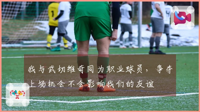 我与武切维奇同为职业球员，争夺上场机会不会影响我们的友谊