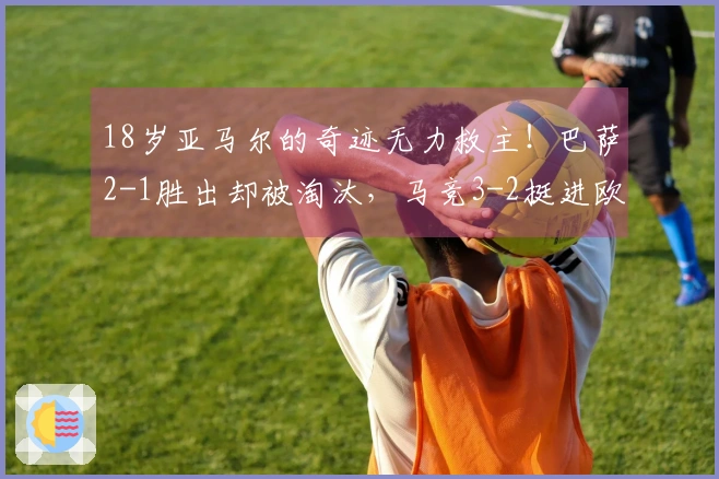 18岁亚马尔的奇迹无力救主！巴萨2-1胜出却被淘汰，马竞3-2挺进欧冠四强