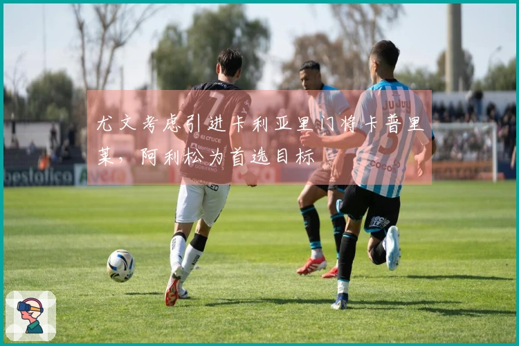 尤文考虑引进卡利亚里门将卡普里莱，阿利松为首选目标