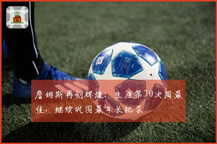 詹姆斯再创辉煌：生涯第70次周最佳，继续巩固最年长纪录