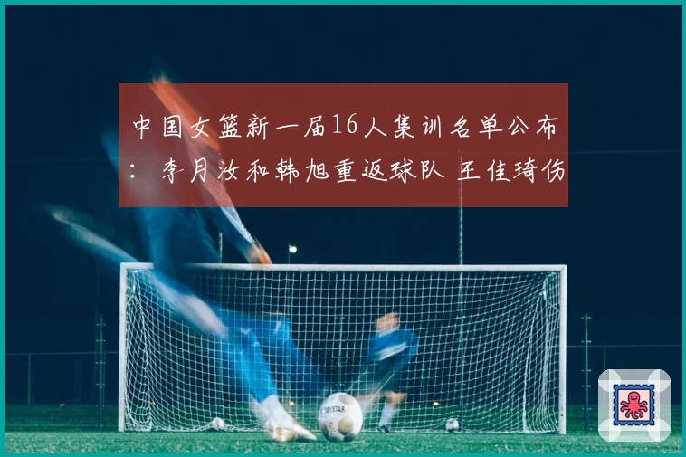 中国女篮新一届16人集训名单公布：李月汝和韩旭重返球队 王佳琦伤愈复出