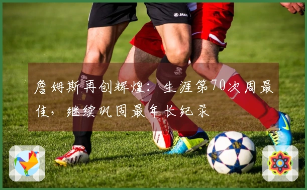 詹姆斯再创辉煌：生涯第70次周最佳，继续巩固最年长纪录
