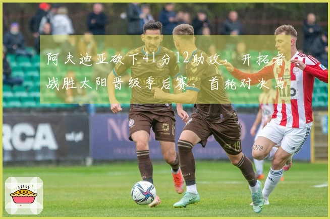 阿夫迪亚砍下41分12助攻，开拓者战胜太阳晋级季后赛，首轮对决马刺