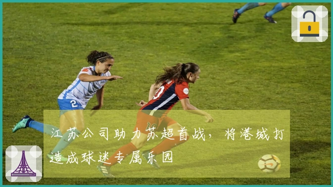 江苏公司助力苏超首战，将港城打造成球迷专属乐园