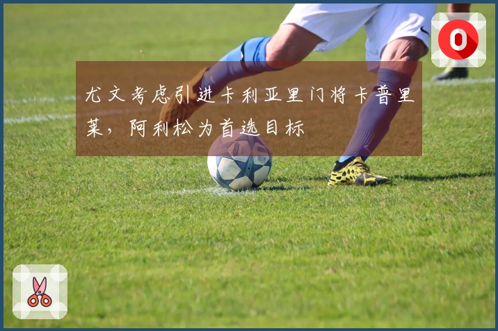 尤文考虑引进卡利亚里门将卡普里莱，阿利松为首选目标
