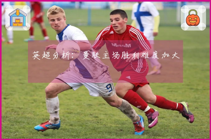 英超分析：曼联主场胜利难度加大