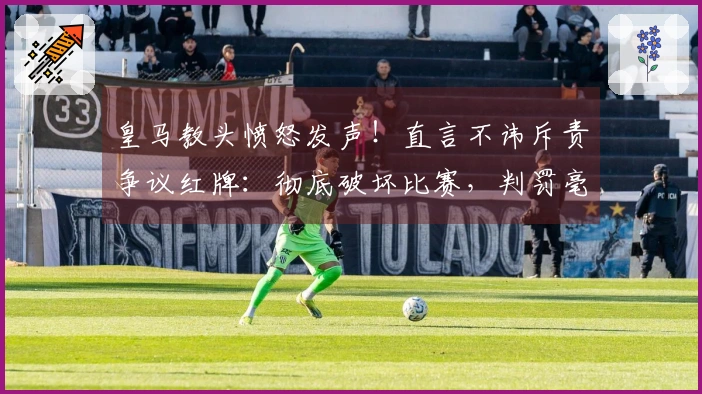 皇马教头愤怒发声！直言不讳斥责争议红牌：彻底破坏比赛，判罚毫无道理