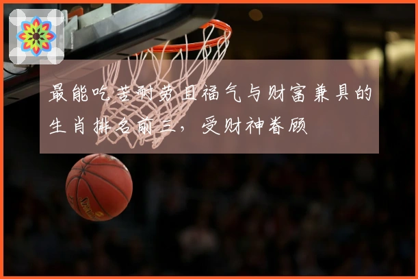最能吃苦耐劳且福气与财富兼具的生肖排名前三，受财神眷顾