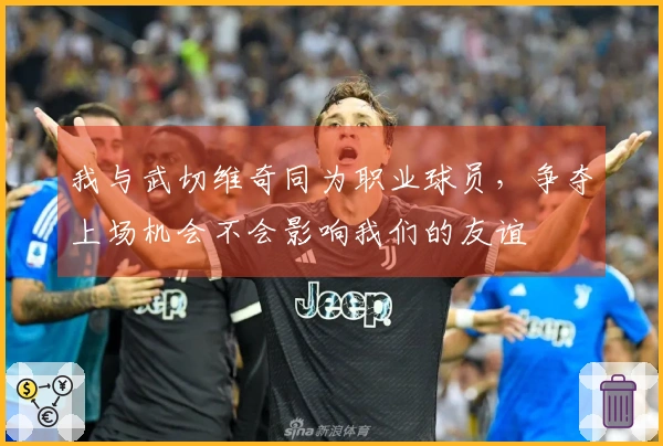我与武切维奇同为职业球员，争夺上场机会不会影响我们的友谊